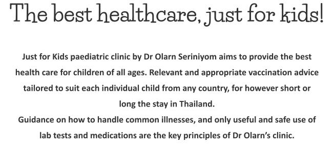 The best healthcare, just for kids! Just for Kids paediatric clinic by Dr Olarn Seriniyom aims to provide the best health care for children of all ages. Relevant and appropriate vaccination advice tailored to suit each individual child from any country, for however short or long the stay in Thailand. Guidance on how to handle common illnesses, and only useful and safe use of lab tests and medications are the key principles of Dr Olarn’s clinic.