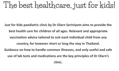The best healthcare, just for kids! Just for Kids paediatric clinic by Dr Olarn Seriniyom aims to provide the best health care for children of all ages. Relevant and appropriate vaccination advice tailored to suit each individual child from any country, for however short or long the stay in Thailand. Guidance on how to handle common illnesses, and only useful and safe use of lab tests and medications are the key principles of Dr Olarn’s clinic.