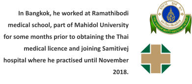In Bangkok, he worked at Ramathibodi medical school, part of Mahidol University for some months prior to obtaining the Thai medical licence and joining Samitivej hospital where he practised until November 2018.