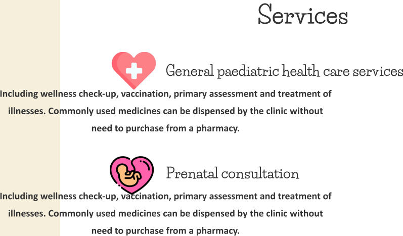 Services General paediatric health care services Including wellness check-up, vaccination, primary assessment and treatment of  illnesses. Commonly used medicines can be dispensed by the clinic without  need to purchase from a pharmacy. Prenatal consultation Including wellness check-up, vaccination, primary assessment and treatment of  illnesses. Commonly used medicines can be dispensed by the clinic without  need to purchase from a pharmacy.
