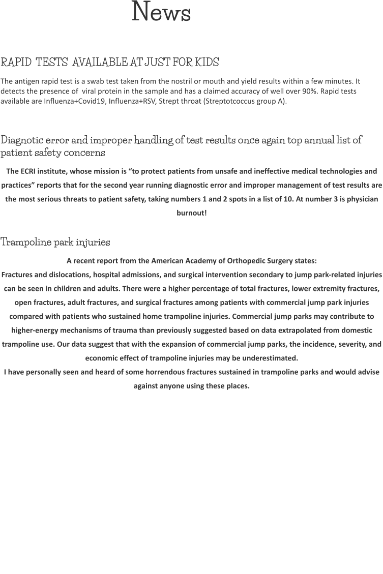 News RAPID  TESTS  AVAILABLE AT JUST FOR KIDS The antigen rapid test is a swab test taken from the nostril or mouth and yield results within a few minutes. It detects the presence of  viral protein in the sample and has a claimed accuracy of well over 90%. Rapid tests available are Influenza+Covid19, Influenza+RSV, Strept throat (Streptotcoccus group A).  Diagnotic error and improper handling of test results once again top annual list of patient safety concerns The ECRI institute, whose mission is “to protect patients from unsafe and ineffective medical technologies and practices” reports that for the second year running diagnostic error and improper management of test results are the most serious threats to patient safety, taking numbers 1 and 2 spots in a list of 10. At number 3 is physician burnout!  Trampoline park injuries A recent report from the American Academy of Orthopedic Surgery states: Fractures and dislocations, hospital admissions, and surgical intervention secondary to jump park-related injuries can be seen in children and adults. There were a higher percentage of total fractures, lower extremity fractures, open fractures, adult fractures, and surgical fractures among patients with commercial jump park injuries compared with patients who sustained home trampoline injuries. Commercial jump parks may contribute to higher-energy mechanisms of trauma than previously suggested based on data extrapolated from domestic trampoline use. Our data suggest that with the expansion of commercial jump parks, the incidence, severity, and economic effect of trampoline injuries may be underestimated.  I have personally seen and heard of some horrendous fractures sustained in trampoline parks and would advise against anyone using these places.