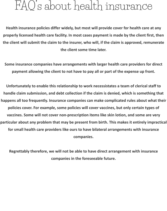 FAQ’s about health insurance Health insurance policies differ widely, but most will provide cover for health care at any properly licensed health care facility. In most cases payment is made by the client first, then the client will submit the claim to the insurer, who will, if the claim is approved, remunerate the client some time later.  Some insurance companies have arrangements with larger health care providers for direct payment allowing the client to not have to pay all or part of the expense up front.  Unfortunately to enable this relationship to work necessistates a team of clerical staff to handle claim submission, and debt collection if the claim is denied, which is something that happens all too frequently. Insurance companies can make complicated rules about what their policies cover. For example, some policies will cover vaccines, but only certain types of vaccines. Some will not cover non-prescription items like skin lotion, and some are very particular about any problem that may be present from birth. This makes it entirely impractical for small health care providers like ours to have bilateral arrangements with insurance companies.  Regrettably therefore, we will not be able to have direct arrangement with insurance companies in the foreseeable future.