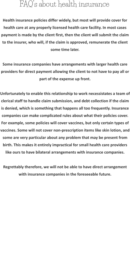 FAQ’s about health insurance Health insurance policies differ widely, but most will provide cover for health care at any properly licensed health care facility. In most cases payment is made by the client first, then the client will submit the claim to the insurer, who will, if the claim is approved, remunerate the client some time later.  Some insurance companies have arrangements with larger health care providers for direct payment allowing the client to not have to pay all or part of the expense up front.  Unfortunately to enable this relationship to work necessistates a team of clerical staff to handle claim submission, and debt collection if the claim is denied, which is something that happens all too frequently. Insurance companies can make complicated rules about what their policies cover. For example, some policies will cover vaccines, but only certain types of vaccines. Some will not cover non-prescription items like skin lotion, and some are very particular about any problem that may be present from birth. This makes it entirely impractical for small health care providers like ours to have bilateral arrangements with insurance companies.  Regrettably therefore, we will not be able to have direct arrangement with insurance companies in the foreseeable future.