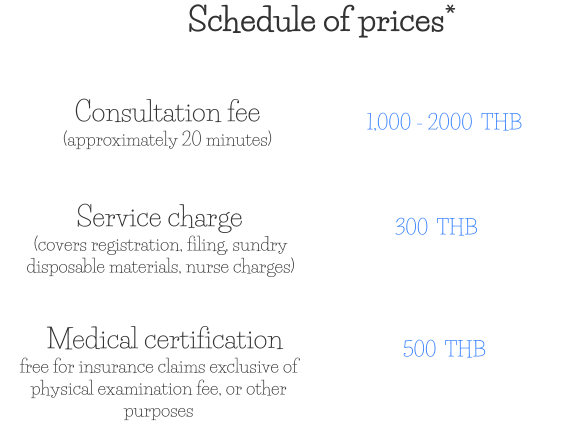 Consultation fee (approximately 20 minutes) 1,000 - 2000  THB Service charge (covers registration, filing, sundry disposable materials, nurse charges) 300  THB Medical certification free for insurance claims exclusive of physical examination fee, or other purposes 500  THB Schedule of prices*